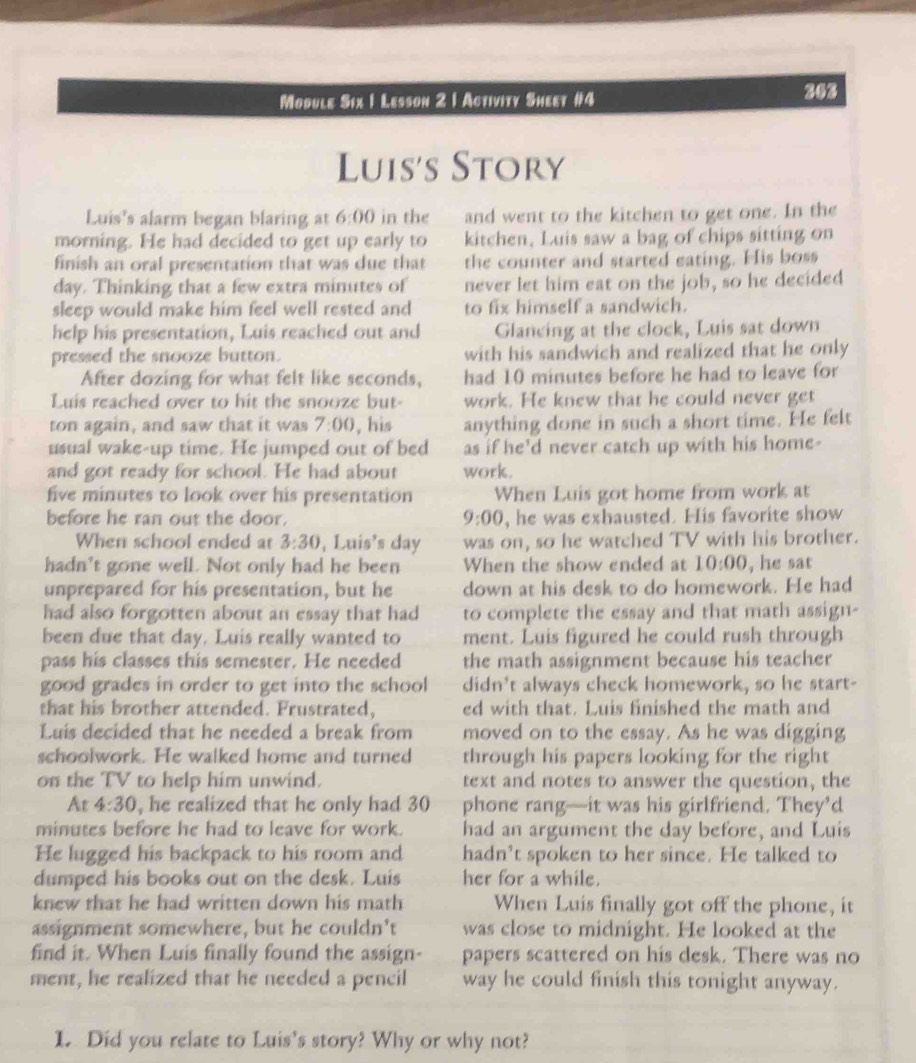 Module Six 1 Lesson 2 1 Activity Sheet #4 263
Luis's Story
Luis's alarm began blaring at 6:00 in the and went to the kitchen to get one. In the
morning. He had decided to get up early to kitchen, Luis saw a bag of chips sitting on
finish an oral presentation that was due that the counter and started eating. His boss
day. Thinking that a few extra minutes of never let him eat on the job, so he decided
sleep would make him feel well rested and to fix himself a sandwich.
help his presentation, Luis reached out and Glancing at the clock, Luis sat down
pressed the snooze button. with his sandwich and realized that he only
After dozing for what felt like seconds, had 10 minutes before he had to leave for
Luis reached over to hit the snooze but- work. He knew that he could never get
ton again, and saw that it was 7:00 , his anything done in such a short time. He felt
usual wake-up time. He jumped out of bed as if he’d never catch up with his home-
and got ready for school. He had about work.
five minutes to look over his presentation When Luis got home from work at
before he ran out the door. 9:00 , he was exhausted. His favorite show
When school ended at 3:30 , Luis's day was on, so he watched TV with his brother.
hadn't gone well. Not only had he been When the show ended at 10:00 , he sat
unprepared for his presentation, but he down at his desk to do homework. He had
had also forgotten about an essay that had to complete the essay and that math assign-
been due that day. Luis really wanted to ment. Luis figured he could rush through
pass his classes this semester. He needed the math assignment because his teacher
good grades in order to get into the school didn't always check homework, so he start-
that his brother attended. Frustrated, ed with that. Luis finished the math and
Luis decided that he needed a break from moved on to the essay. As he was digging
schoolwork. He walked home and turned through his papers looking for the right
on the TV to help him unwind. text and notes to answer the question, the
At 4:30 , he realized that he only had 30 phone rang—it was his girlfriend. They’d
minutes before he had to leave for work. had an argument the day before, and Luis
He lugged his backpack to his room and hadn’t spoken to her since. He talked to
dumped his books out on the desk. Luis her for a while.
knew that he had written down his math When Luis finally got off the phone, it
assignment somewhere, but he couldn’t was close to midnight. He looked at the
find it. When Luis finally found the assign- papers scattered on his desk. There was no
ment, he realized that he needed a pencil way he could finish this tonight anyway.
1. Did you relate to Luis's story? Why or why not?