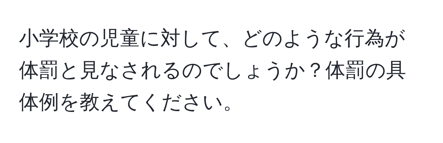 小学校の児童に対して、どのような行為が体罰と見なされるのでしょうか？体罰の具体例を教えてください。