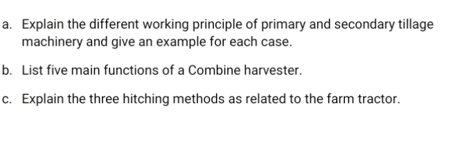 Explain the different working principle of primary and secondary tillage 
machinery and give an example for each case. 
b. List five main functions of a Combine harvester. 
c. Explain the three hitching methods as related to the farm tractor.