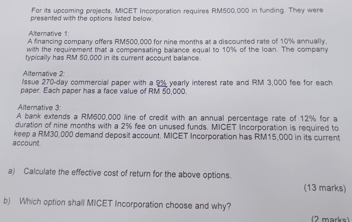 For its upcoming projects, MICET Incorporation requires RM500,000 in funding. They were 
presented with the options listed below. 
Alternative 1: 
A financing company offers RM500,000 for nine months at a discounted rate of 10% annually, 
with the requirement that a compensating balance equal to 10% of the loan. The company 
typically has RM 50,000 in its current account balance. 
Alternative 2: 
Issue 270-day commercial paper with a 9% yearly interest rate and RM 3,000 fee for each 
paper. Each paper has a face value of RM 50,000. 
Alternative 3: 
A bank extends a RM600,000 line of credit with an annual percentage rate of 12% for a 
duration of nine months with a 2% fee on unused funds. MICET Incorporation is required to 
keep a RM30,000 demand deposit account. MICET Incorporation has RM15,000 in its current 
account. 
a) Calculate the effective cost of return for the above options. 
(13 marks) 
b) Which option shall MICET Incorporation choose and why? 
(2 marks)