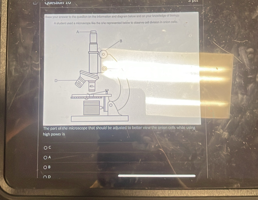 Base your answer to the question on the information and diagram below and on your knowledge of biology.
A student used a microscope like the one represented below to observe cell division in onion cells:
The part of the microscope that should be adjusted to better view the onion cells while using
high power is
C
A
B
D