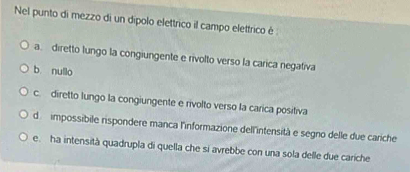 Nel punto di mezzo di un dípolo elettrico il campo elettrico é
a. diretto lungo la congiungente e rivolto verso la carica negativa
b. nullo
c diretto lungo la congiungente e rivolto verso la carica positiva
de impossibile rispondere manca l'informazione dell'intensità e segno delle due cariche
e ha intensità quadrupla di quella che si avrebbe con una sola delle due cariche