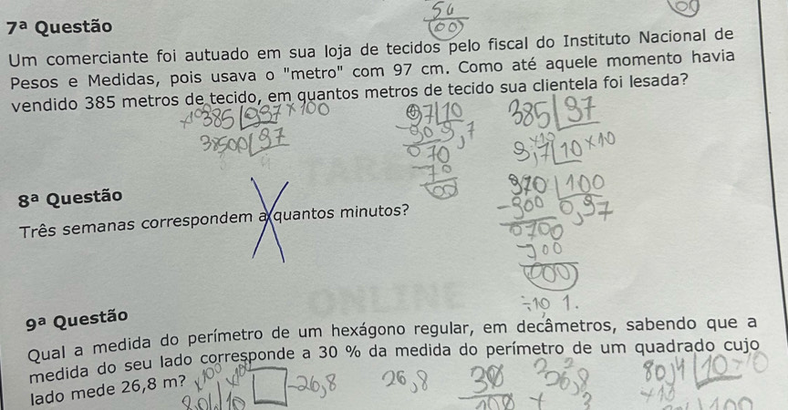 7^a Questão 
Um comerciante foi autuado em sua loja de tecidos pelo fiscal do Instituto Nacional de 
Pesos e Medidas, pois usava o "metro" com 97 cm. Como até aquele momento havia 
vendido 385 metros de tecido, em quantos metros de tecido sua clientela foi lesada? 
④
8^a Questão 
Três semanas correspondem a quantos minutos?
9^a Questão 
Qual a medida do perímetro de um hexágono regular, em decâmetros, sabendo que a 
medida do seu lado corresponde a 30 % da medida do perímetro de um quadrado cujo 
lado mede 26,8 m?