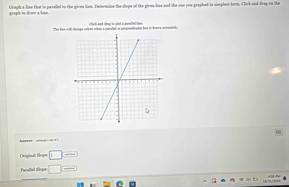 Graph a line that is parallel to the given line. Determine the slope of the given line and the one you graphed in simplest form. Click and drag on the 
graph to draw a line. 
Click and drag to plot a parallel line. 
The line will change colors when a parallel or perpendicular line is drawn accurately. 
Answer Attempt 1 out of 2 
Original Slope: □ unlefined 
Parallel Slope: □ udened 
4:08 PM 
10/31/2024