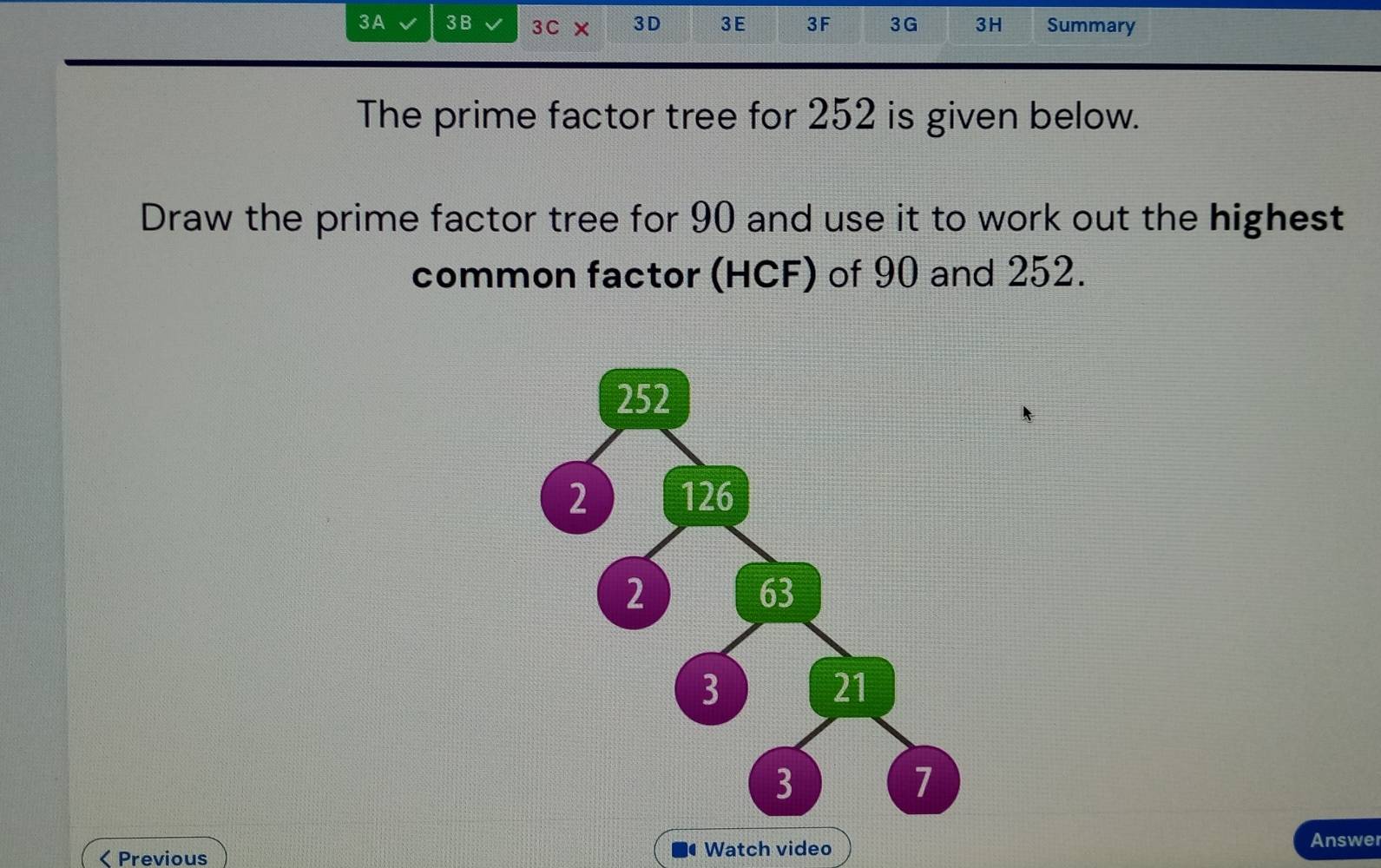 3A 3B 3C × 3D 3E 3F 3G 3H Summary 
The prime factor tree for 252 is given below. 
Draw the prime factor tree for 90 and use it to work out the highest 
common factor (HCF) of 90 and 252. 
< Previous Watch video 
Answer