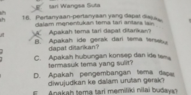 B. tari Wangsa Suta
h
h 16. Pertanyaan-pertanyaan yang dapat disjukan
dalam menentukan tema tari antara lain . .
t A. Apakah tema tari dapat ditarikan?
B. Apakah ide gerak dari tema tersebut
dapat ditarikan?
C. Apakah hubungan konsep dan ide tem
termasuk tema yang sulit?
D. Apakah pengembangan tema dapat
diwujudkan ke dalam urutan gerak?
E Apakah tema tari memiliki nilai budaya?