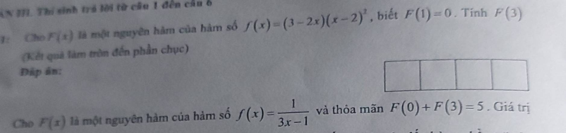 AN JJI. Thi sinh trá lời từ cầu 1 đến cầu ở 
1: Cho F(x) là một nguyên hàm của hàm số f(x)=(3-2x)(x-2)^2 , biết F(1)=0. Tính F(3)
(Kết quả làm tròn đến phần chục) 
Đập ân: 
Cho F(x) là một nguyên hàm của hàm số f(x)= 1/3x-1  và thỏa mãn F(0)+F(3)=5. Giá trị