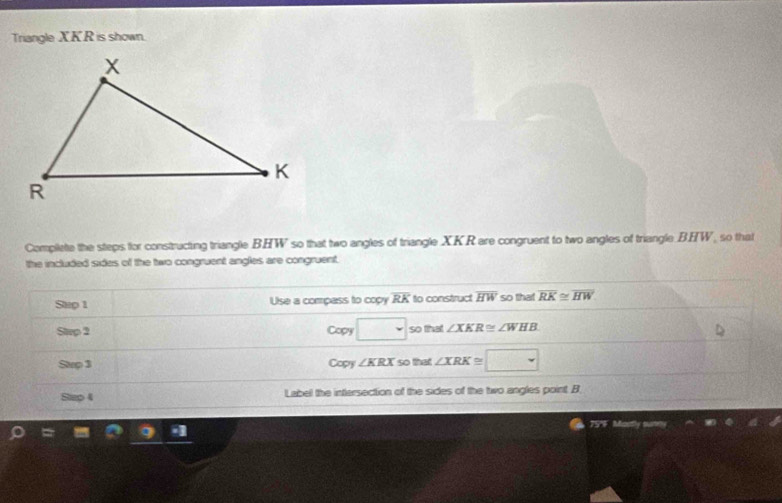 Triangle XKR is shown. 
Complete the steps for constructing triangle BHW so that two angles of triangle XKR are congruent to two angles of triangle BHW, so that 
the included sides of the two congruent angles are congruent. 
Stup 1 Use a compass to copy overline RK to construct overline HW so that overline RK≌ overline HW
Strp 2 Copy □ so that ∠ XKR≌ ∠ WHB
Stp 3 Copy ∠ KRX so that ∠ XRK≌ □
Step 4 Label the intersection of the sides of the two angles point. B
75F Mastly s