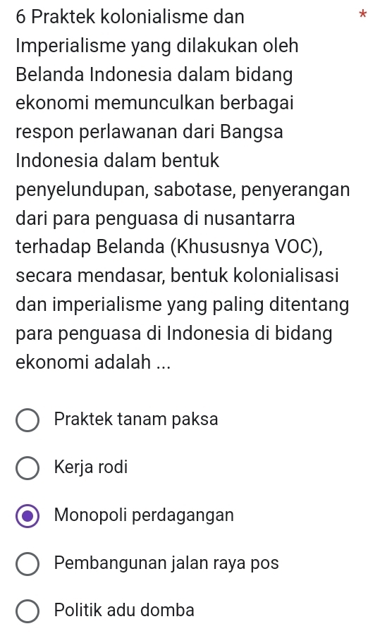 Praktek kolonialisme dan
*
Imperialisme yang dilakukan oleh
Belanda Indonesia dalam bidang
ekonomi memunculkan berbagai
respon perlawanan dari Bangsa
Indonesia dalam bentuk
penyelundupan, sabotase, penyerangan
dari para penguasa di nusantarra
terhadap Belanda (Khususnya VOC),
secara mendasar, bentuk kolonialisasi
dan imperialisme yang paling ditentang
para penguasa di Indonesia di bidang
ekonomi adalah ...
Praktek tanam paksa
Kerja rodi
Monopoli perdagangan
Pembangunan jalan raya pos
Politik adu domba