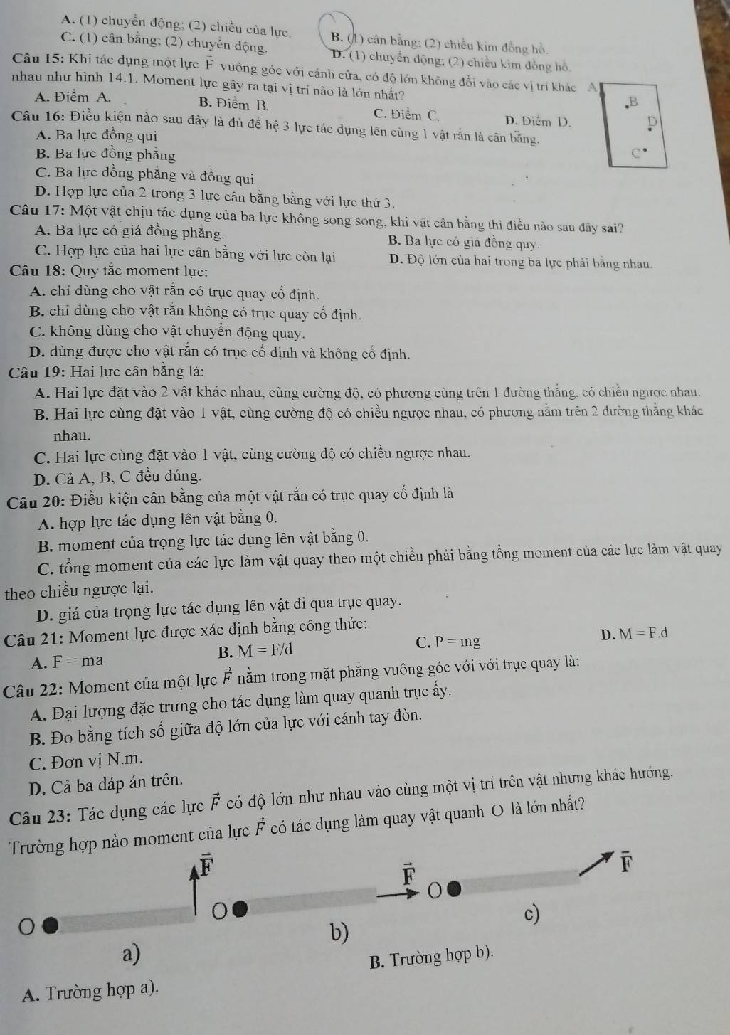 A. (1) chuyển động; (2) chiều của lực. B. (1) cân bằng; (2) chiều kim đồng hồ,
C. (1) cân bằng; (2) chuyển động. D. (1) chuyển động; (2) chiều kim đồng hồ,
Câu 15: Khi tác dụng một lực vector F vuông góc với cánh cửa, có độ lớn không đổi vào các vị trí khác A
nhau như hình 14.1. Moment lực gây ra tại vị trí nào là lớn nhất?
A. Điểm A..B
B. Điểm B. C. Điểm C. D. Diểm D. p
Câu 16: Điều kiện nào sau đây là đủ để hệ 3 lực tác dụng lên cùng 1 vật răn là cân bằng.
A. Ba lực đồng qui
B. Ba lực đồng phẳng C^(·)
C. Ba lực đồng phẳng và đồng qui
D. Hợp lực của 2 trong 3 lực cân bằng bằng với lực thứ 3.
Câu 17: M ot vật chịu tác dụng của ba lực không song song, khi vật cân bằng thì điều nào sau đây sai?
A. Ba lực có giá đồng phẳng. B. Ba lực có giá đồng quy.
C. Hợp lực của hai lực cân bằng với lực còn lại D. Độ lớn của hai trong ba lực phải bằng nhau.
Câu 18: Quy tắc moment lực:
A. chỉ dùng cho vật rắn có trục quay cố định.
B. chỉ dùng cho vật răn không có trục quay cổ định.
C. không dùng cho vật chuyển động quay.
D. dùng được cho vật rắn có trục cố định và không cố định.
Câu 19: Hai lực cân bằng là:
A. Hai lực đặt vào 2 vật khác nhau, cùng cường độ, có phương cùng trên 1 đường thắng, có chiều ngược nhau.
B. Hai lực cùng đặt vào 1 vật, cùng cường độ có chiều ngược nhau, có phương nằm trên 2 đường thắng khác
nhau.
C. Hai lực cùng đặt vào 1 vật, cùng cường độ có chiều ngược nhau.
D. Cả A, B, C đều đúng.
Câu 20: Điều kiện cân bằng của một vật rắn có trục quay cố định là
A. hợp lực tác dụng lên vật bằng 0.
B. moment của trọng lực tác dụng lên vật bằng 0.
C. tổng moment của các lực làm vật quay theo một chiều phải bằng tổng moment của các lực làm vật quay
theo chiều ngược lại.
D. giá của trọng lực tác dụng lên vật đi qua trục quay.
Câu 21: Moment lực được xác định bằng công thức:
A. F=ma B. M=F/d C. P=mg D. M=F.d
Câu 22: Moment của một lực F nằm trong mặt phẳng vuông góc với với trục quay là:
A. Đại lượng đặc trưng cho tác dụng làm quay quanh trục ấy.
B. Đo bằng tích số giữa độ lớn của lực với cánh tay đòn.
C. Đơn vị N.m.
D. Cả ba đáp án trên.
Câu 23: Tác dụng các lực vector F có độ lớn như nhau vào cùng một vị trí trên vật nhưng khác hướng.
Trường hợp nào moment của lực vector F có tác dụng làm quay vật quanh O là lớn nhất?
overline E
vector F
F
c)
b)
a)
B. Trường hợp b).
A. Trường hợp a).