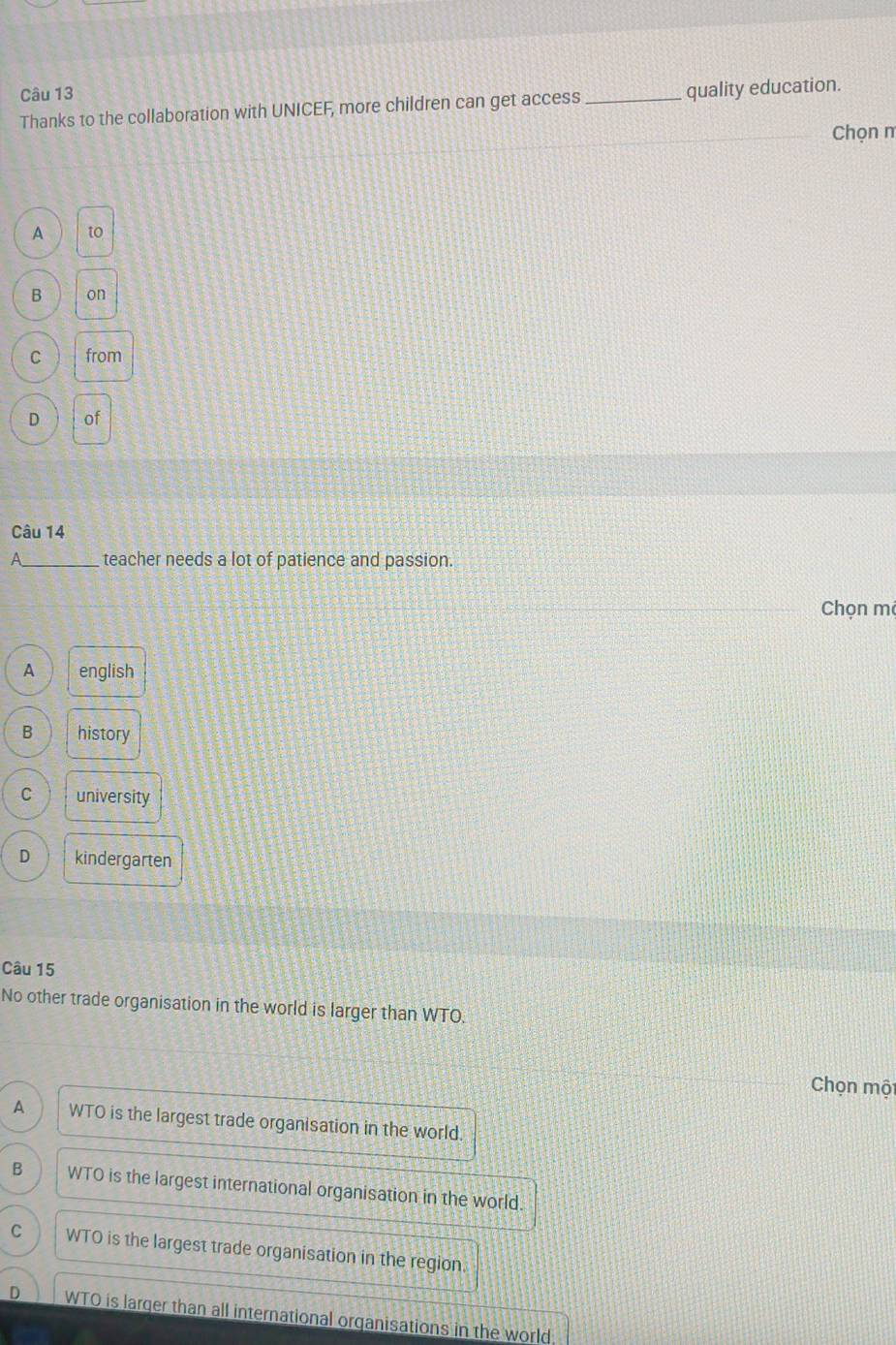 Thanks to the collaboration with UNICEF, more children can get access _quality education.
Chọn m
A to
B on
C from
D of
Câu 14
_teacher needs a lot of patience and passion.
Chọn mé
A english
B history
C university
D kindergarten
Câu 15
No other trade organisation in the world is larger than WTO.
Chọn một
A WTO is the largest trade organisation in the world.
B WTO is the largest international organisation in the world.
C WTO is the largest trade organisation in the region.
D WTO is larger than all international organisations in the world