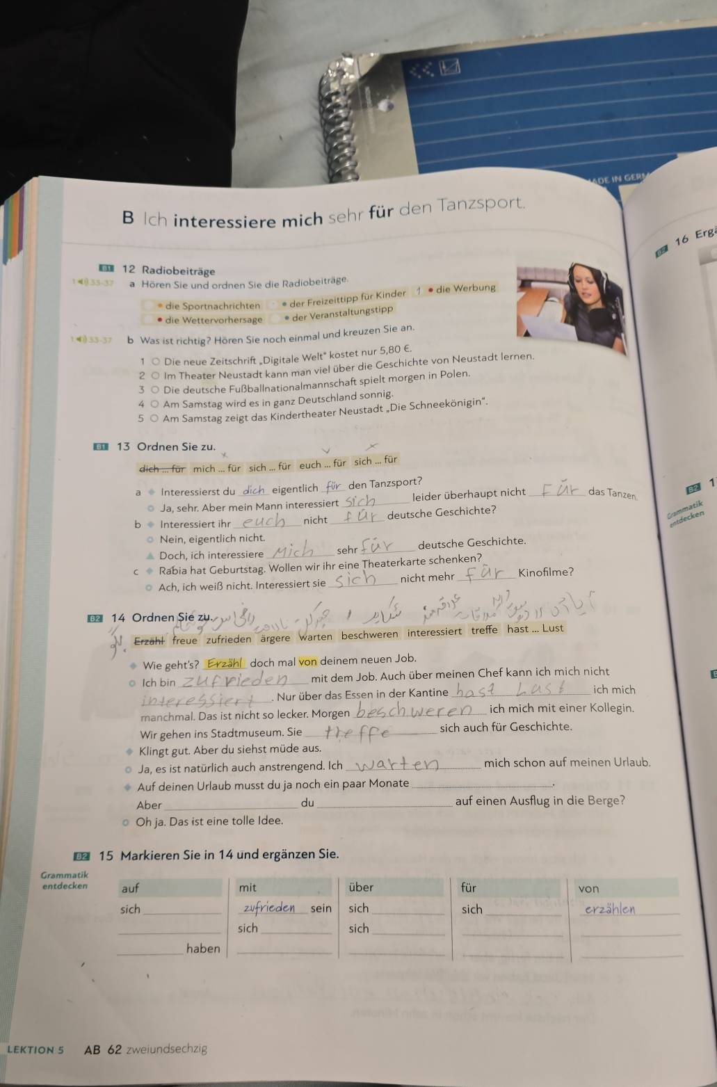 IN Gº
B interessiere mich sehr für den Tanzsport.
16 Erg
12 Radiobeiträge
1 33-37 a Hören Sie und ordnen Sie die Radiobeiträge.
* die Sportnachrichten * der Freizeittipp für Kinder 1 * die Werbung
* die Wettervorhersage * der Veranstaltungstipp
4) 5 b Was ist richtig? Hören Sie noch einmal und kreuzen Sie an.
1 ○ Die neue Zeitschrift „Digitale Welt" kostet nur 5,80 €.
2 ○ Im Theater Neustadt kann man viel über die Geschichte von Neustadt lernen.
3 ○ Die deutsche Fußballnationalmannschaft spielt morgen in Polen.
4 ○ Am Samstag wird es in ganz Deutschland sonnig.
5 ○ Am Samstag zeigt das Kindertheater Neustadt „Die Schneekönigin".
€ 13 Ordnen Sie zu.
dich ... für mich ... für sich ... für euch ... für sich ... für
Interessierst du eigentlich den Tanzsport?
82 1
Ja, sehr. Aber mein Mann interessiert _leider überhaupt nicht _das Tanzen.
Interessiert ihr _nicht_ deutsche Geschichte?
C ammatik
ntdeck en
○ Nein, eigentlich nicht.
* Doch, ich interessiere_ sehr _deutsche Geschichte.
c Rabia hat Geburtstag. Wollen wir ihr eine Theaterkarte schenken?
◎ Ach, ich weiß nicht. Interessiert sie_ nicht mehr _Kinofilme?
€ 14 Ordnen Sie zu.
Erzähl freue zufrieden ärgere warten beschweren interessiert treffe hast .. Lust
Wie geht's? _Erzähl_ doch mal von deinem neuen Job.
o lch bin _mit dem Job. Auch über meinen Chef kann ich mich nicht
_ Nur über das Essen in der Kantine _ich mich
manchmal. Das ist nicht so lecker. Morgen_ ich mich mit einer Kollegin.
Wir gehen ins Stadtmuseum. Sie _sich auch für Geschichte.
> Klingt gut. Aber du siehst müde aus.
Ja, es ist natürlich auch anstrengend. Ich _mich schon auf meinen Urlaub.
Auf deinen Urlaub musst du ja noch ein paar Monate_
Aber_ du_ auf einen Ausflug in die Berge?
○ Oh ja. Das ist eine tolle Idee.
€ 15 Markieren Sie in 14 und ergänzen Sie.
Gram
entde
LEKTION 5 AB 62 zweiundsechzig