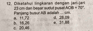 Diketahui lingkaran dengan jari-jari
23 cm dan besar sudut pusat AOB=70°. 
Panjang busur AB adalah ... cm.
a. 11,72 d. 28,09
b. 16, 26 e. 31,88
c. 20,46