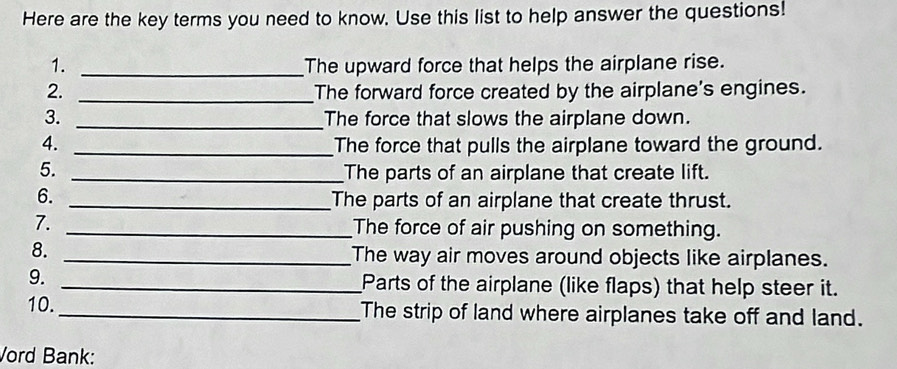 Here are the key terms you need to know. Use this list to help answer the questions! 
1. _The upward force that helps the airplane rise. 
2. _The forward force created by the airplane's engines. 
3. _The force that slows the airplane down. 
4. _The force that pulls the airplane toward the ground. 
5. _The parts of an airplane that create lift. 
6._ 
The parts of an airplane that create thrust. 
7. _The force of air pushing on something. 
8. _The way air moves around objects like airplanes. 
9. _Parts of the airplane (like flaps) that help steer it. 
10._ The strip of land where airplanes take off and land. 
Vord Bank: