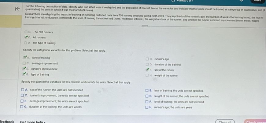 For the following description of data, identify Who and What were investigated and the population of interest. Name the variables and indicate whether each should be treated as calegorical or quantitative, and (i
quantitative) the units in which it was measured (if known)
Researchers investigating the impact of training on sprinting collected data from 708 training sessions during 2001-2003. They kept track of the runner's age, the number of weeks the training lasted, the type of
training (interval, endurance, combined), the level of training the runner had (none, moderate, intense), the weight and sex of the runner, and whether the runner exhibited improvement (none, minor, major)
B. The 708 runners
C. All runners
D The type of training
Specify the categorical variables for this problem. Select all that apply
A. level of training B runner's age
C. average improvement D. duration of the training
E. runner's improvement F sex of the runner
G type of training H. weight of the runner
Specify the quantitative variables for this problem and identify the units. Select all that apply
A. sex of the runner; the units are not specified B. type of training, the units are not specified
C. runner's improvement; the units are not specified D. weight of the runner; the units are not specified
E. average improvement; the units are not specified F. level of training; the units are not specified
G. duration of the training, the units are weeks H. runner's age; the units are years
Textbook Get more heln Clear all