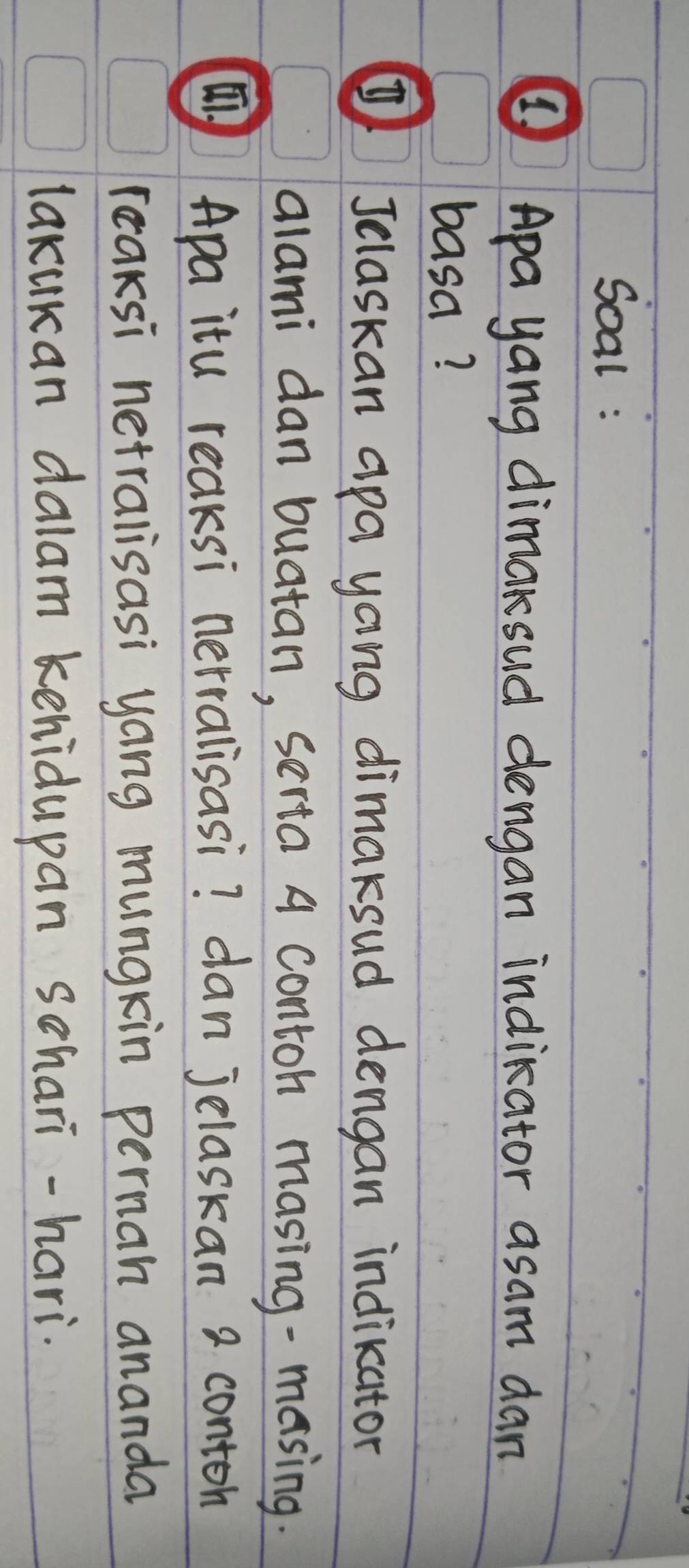 Soal : 
④Apa yang dimaksud dengan indikator asam dan 
basa? 
④Jclaskan apa yong dimaksud dengan indikator 
alami dan buatan, serta A contoh masing-masing. 
Apa itu reaksi nerralisasi? dan jelaskan 2 conton 
reaksi netralisasi yong mungkin pernan ananda 
lakukan dalam kehidupan schari-hari.