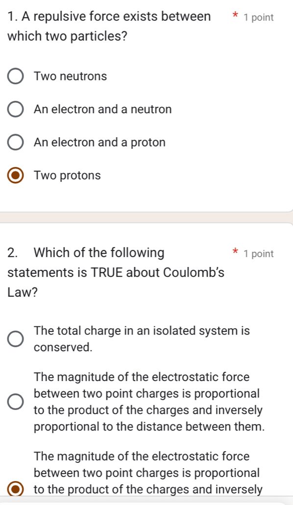 A repulsive force exists between * 1 point
which two particles?
Two neutrons
An electron and a neutron
An electron and a proton
Two protons
2. Which of the following 1 point
statements is TRUE about Coulomb's
Law?
The total charge in an isolated system is
conserved.
The magnitude of the electrostatic force
between two point charges is proportional
to the product of the charges and inversely
proportional to the distance between them.
The magnitude of the electrostatic force
between two point charges is proportional
to the product of the charges and inversely