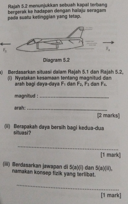 Rajah 5.2 menunjukkan sebuah kapal terbang
bergerak ke hadapan dengan halaju seragam
pada suatu ketinggian yang tetap.
a) Berdasarkan situasi dalam Rajah 5.1 dan Rajah 5.2,
(i) Nyatakan kesamaan tentang magnitud dan
arah bagi daya-daya F_1 dan F_2,F_3 dan F_4.
magnitud :_
arah:_
[2 marks]
(ii) Berapakah daya bersih bagi kedua-dua
situasi?
_
[1 mark]
(iii) Berdasarkan jawapan di 5(a)(i) dan a)(ii),
namakan konsep fizik yang terlibat.
_
[1 mark]