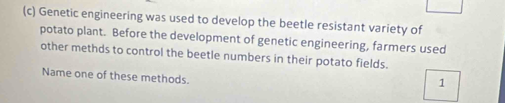 Genetic engineering was used to develop the beetle resistant variety of 
potato plant. Before the development of genetic engineering, farmers used 
other methds to control the beetle numbers in their potato fields. 
Name one of these methods. 
1