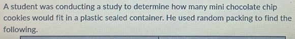 A student was conducting a study to determine how many mini chocolate chip 
cookies would fit in a plastic sealed container. He used random packing to find the 
following.
