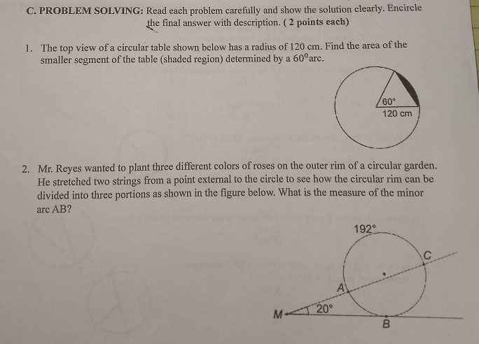 PROBLEM SOLVING: Read each problem carefully and show the solution clearly. Encircle
the final answer with description. ( 2 points each)
1. The top view of a circular table shown below has a radius of 120 cm. Find the area of the
smaller segment of the table (shaded region) determined by a 60° 'arc.
2. Mr. Reyes wanted to plant three different colors of roses on the outer rim of a circular garden.
He stretched two strings from a point external to the circle to see how the circular rim can be
divided into three portions as shown in the figure below. What is the measure of the minor
arc AB?