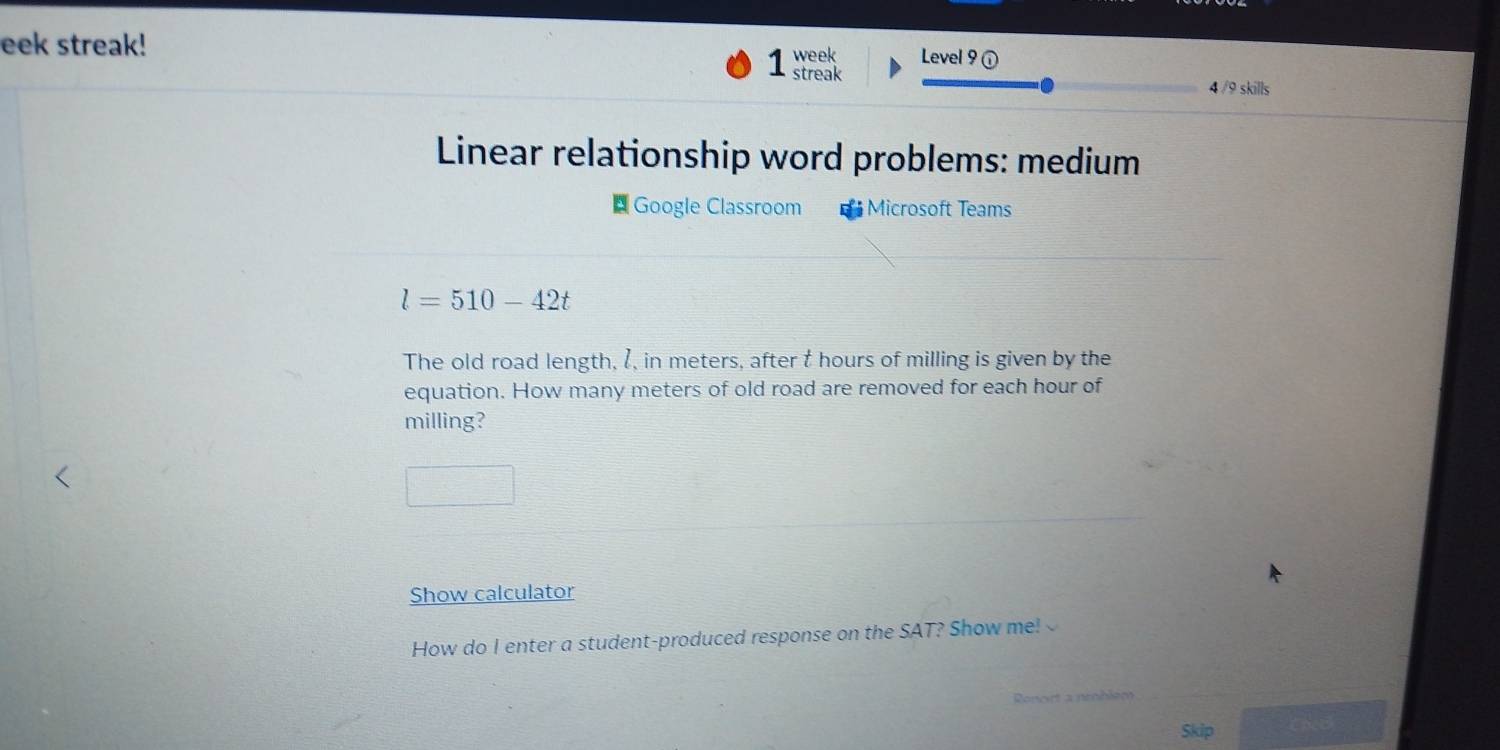 eek streak! week Level 9 ① 
1 streak 
4 /9 skills 
Linear relationship word problems: medium 
Google Classroom * Microsoft Teams
l=510-42t
The old road length, I, in meters, after t hours of milling is given by the 
equation. How many meters of old road are removed for each hour of 
milling? 
Show calculator 
How do I enter a student-produced response on the SAT? Show me! 
Ronort a neoblém 
Skip