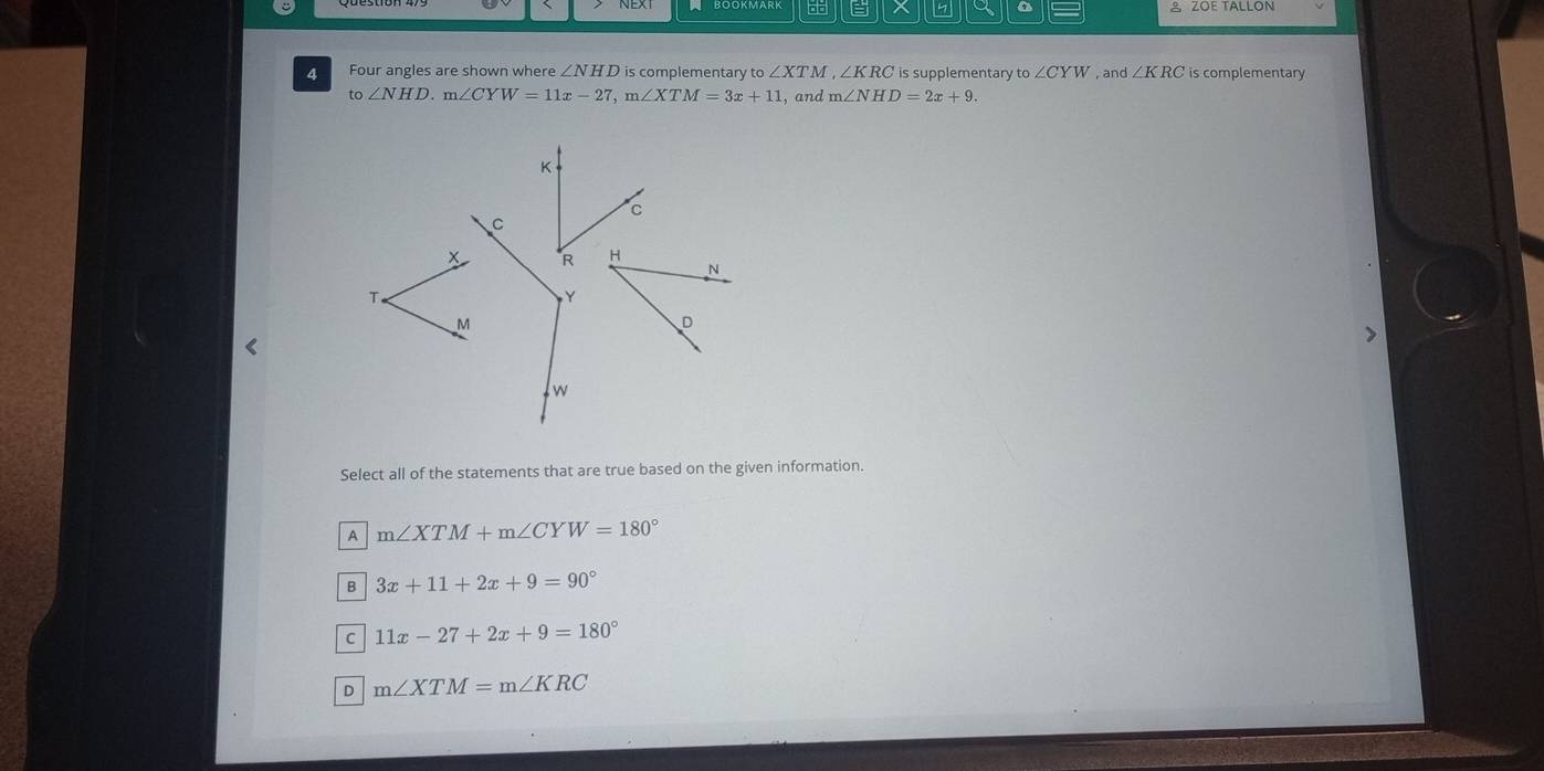 a A ZOE TALLON
4 Four angles are shown where ∠ NHD is complementary ∠ XTM ,∠ KRC is supplementary to ∠ CYW , and ∠ KRC is complementary
to∠ NHD. m∠ CYW=11x-27, m∠ XTM=3x+11 , and m∠ NHD=2x+9. 

Select all of the statements that are true based on the given information.
A m∠ XTM+m∠ CYW=180°
B 3x+11+2x+9=90°
C 11x-27+2x+9=180°
D m∠ XTM=m∠ KRC