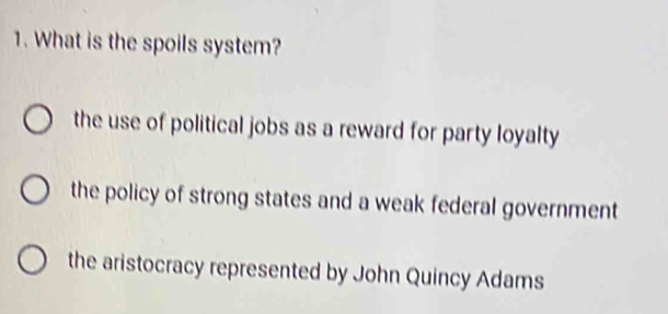 What is the spoils system?
the use of political jobs as a reward for party loyalty
the policy of strong states and a weak federal government
the aristocracy represented by John Quincy Adams