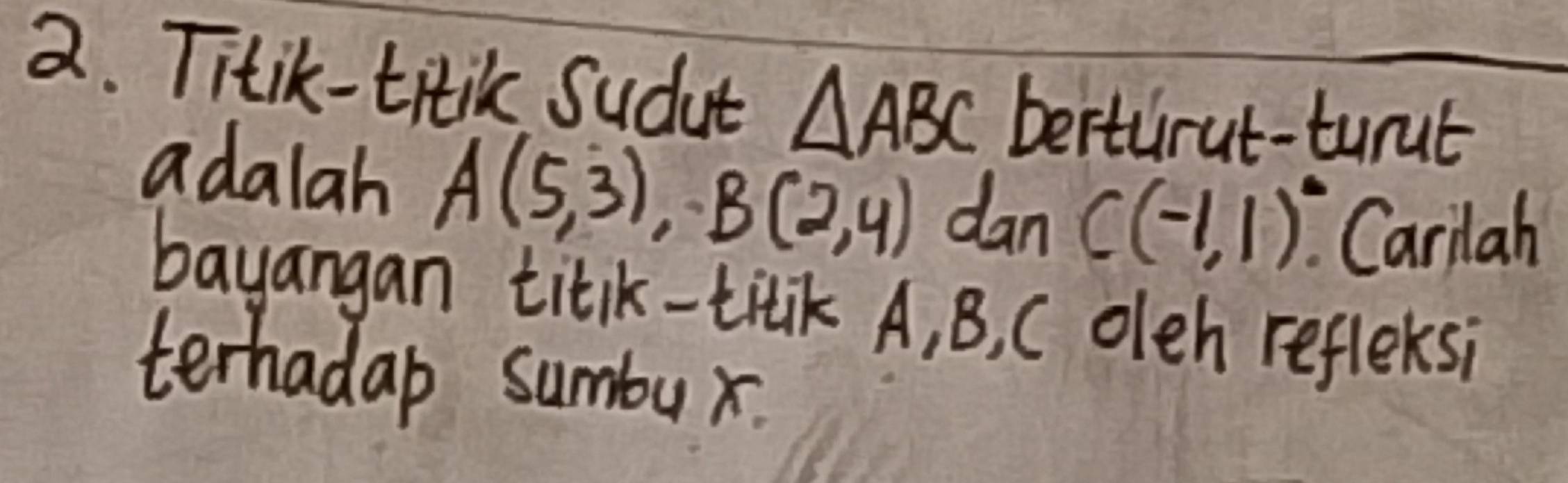 Titik-titik Sudut △ ABC berturut-turut 
adalah A(5,3), B(2,4) dan C(-1,1)^circ  Carilah 
bayangan titk-titik A, B, C oleh refleksi 
terhadap sumbux.