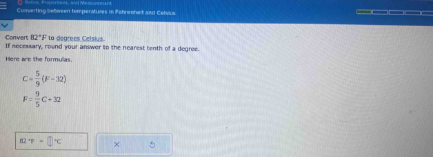 ● Ratios. Proportions, and Measurement 
Converting between temperatures in Fahrenhelt and Celsius 
Convert 82°F to degrees Celsius. 
If necessary, round your answer to the nearest tenth of a degree. 
Here are the formulas.
C= 5/9 (F-32)
F= 9/5 C+32
82°F=□°C × 5