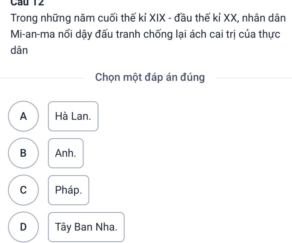 Câu T2
Trong những năm cuối thế kỉ XIX - đầu thế kỉ XX, nhân dân
Mi-an-ma nổi dậy đấu tranh chống lại ách cai trị của thực
dân
Chọn một đáp án đúng
A Hà Lan.
B Anh.
C Pháp.
D Tây Ban Nha.