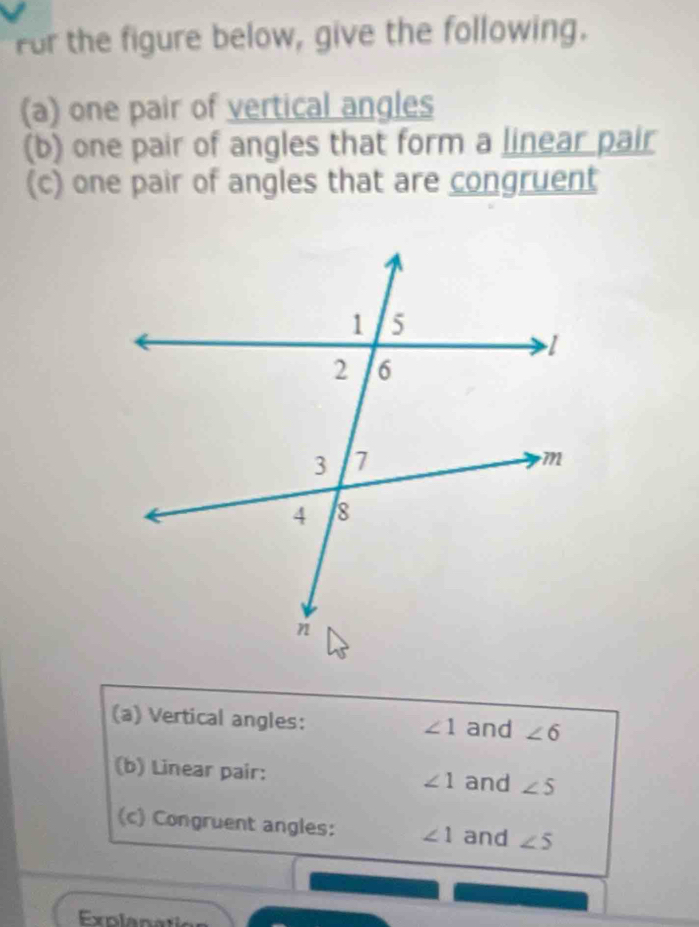 For the figure below, give the following. 
(a) one pair of vertical angles 
(b) one pair of angles that form a linear pair 
(c) one pair of angles that are congruent 
(a) Vertical angles: ∠ 1 and ∠ 6
(b) Linear pair: ∠ 1 and ∠ 5
(c) Congruent angles: ∠ 1 and ∠ 5
Explanat