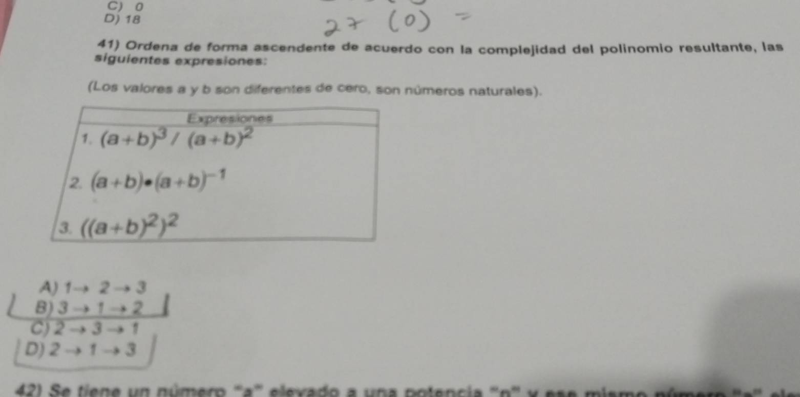 C) 0
D) 18
41) Ordena de forma ascendente de acuerdo con la complejidad del polinomio resultante, las
siguientes expresiones:
(Los valores a y b son diferentes de cero, son números naturales).
A) 1to 2to 3
B) 3to 1to 2
C) 2to 3to 1
D) 2to 1to 3
42) Se tiene un número '''a''' elevado a una potencia ''n'' y ese