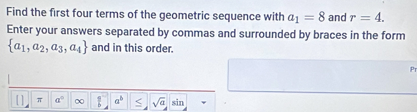 Find the first four terms of the geometric sequence with a_1=8 and r=4. 
Enter your answers separated by commas and surrounded by braces in the form
 a_1,a_2,a_3,a_4 and in this order. 
Pr 
[ ] π a° ∞  a/b  a^b sqrt(a) sin