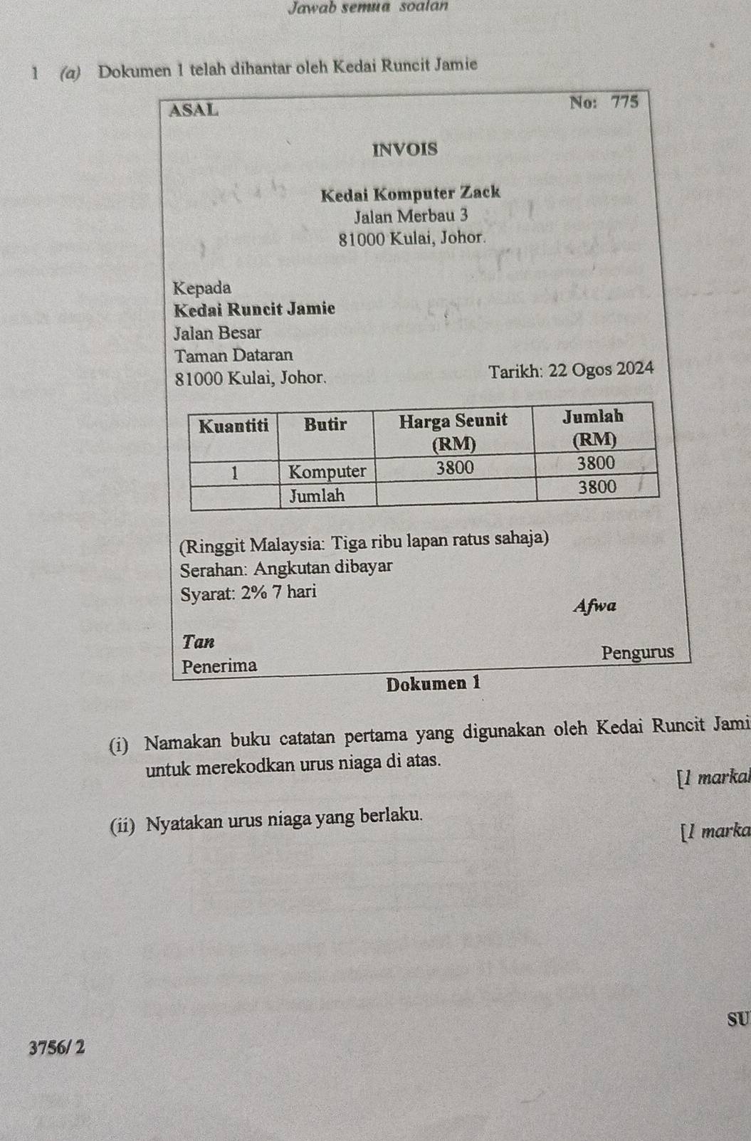 Jawab semua soalan 
1 (a) Dokumen 1 telah dihantar oleh Kedai Runcit Jamie 
ASAL 
No: 775 
INVOIS 
Kedai Komputer Zack 
Jalan Merbau 3
81000 Kulai, Johor. 
Kepada 
Kedai Runcit Jamie 
Jalan Besar 
Taman Dataran
81000 Kulai, Johor. Tarikh: 22 Ogos 2024 
(Ringgit Malaysia: Tiga ribu lapan ratus sahaja) 
Serahan: Angkutan dibayar 
Syarat: 2% 7 hari 
Afwa 
Tan 
Penerima 
Pengurus 
Dokumen 1 
(i) Namakan buku catatan pertama yang digunakan oleh Kedai Runcit Jami 
untuk merekodkan urus niaga di atas. 
[1 markal 
(ii) Nyatakan urus niaga yang berlaku. 
[l marka 
SU 
3756/ 2