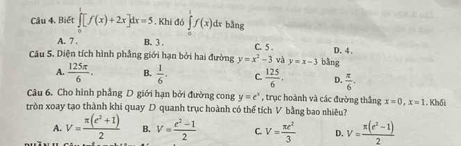 Biết ∈tlimits _0^(1[f(x)+2x]dx=5. Khi đó ∈tlimits _0^1f(x)dx bằng
A. 7. B. 3. C. 5. D. 4.
Câu 5. Diện tích hình phầng giới hạn bởi hai đường y=x^2)-3 và y=x-3 bằng
A.  125π /6 . B.  1/6 .
C.  125/6 . D.  π /6 . 
Câu 6. Cho hình phẳng D giới hạn bởi đường cong y=e^x , trục hoành và các đường thẳng x=0, x=1. Khối
tròn xoay tạo thành khi quay D quanh trục hoành có thể tích V bằng bao nhiêu?
A. V= (π (e^2+1))/2  B. V= (e^2-1)/2  C. V= π e^2/3  D. V= (π (e^2-1))/2 