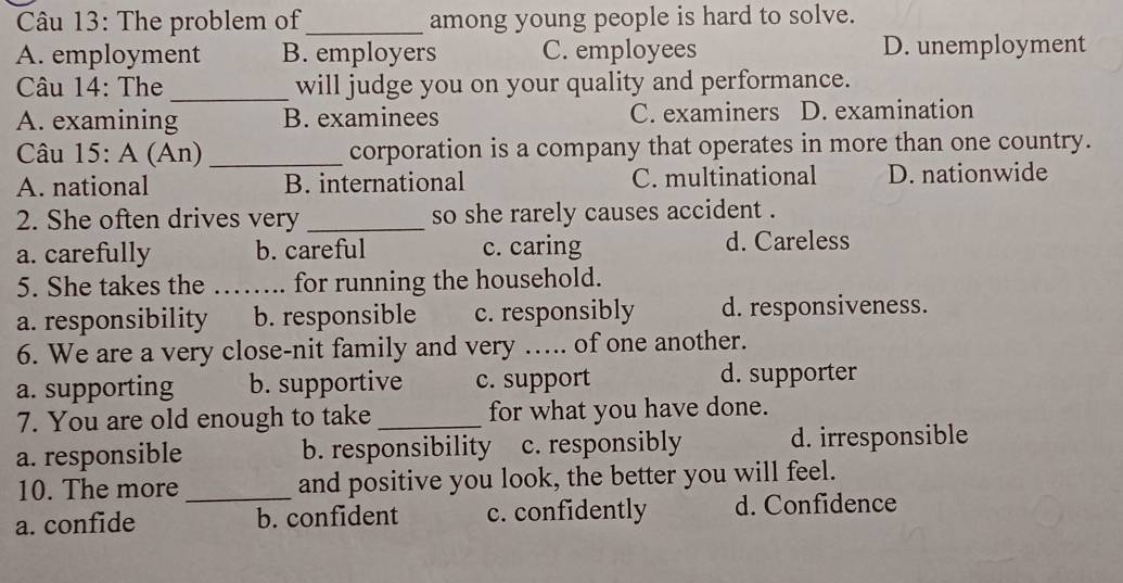 The problem of_ among young people is hard to solve.
A. employment B. employers C. employees D. unemployment
Câu 14: The_ will judge you on your quality and performance.
A. examining B. examinees C. examiners D. examination
Câu 15: A (An) _corporation is a company that operates in more than one country.
A. national B. international C. multinational D. nationwide
2. She often drives very _so she rarely causes accident .
a. carefully b. careful c. caring d. Careless
5. She takes the ……... for running the household.
a. responsibility b. responsible c. responsibly d. responsiveness.
6. We are a very close-nit family and very …... of one another.
a. supporting b. supportive c. support d. supporter
7. You are old enough to take _for what you have done.
a. responsible b. responsibility c. responsibly d. irresponsible
10. The more _and positive you look, the better you will feel.
a. confide b. confident c. confidently d. Confidence