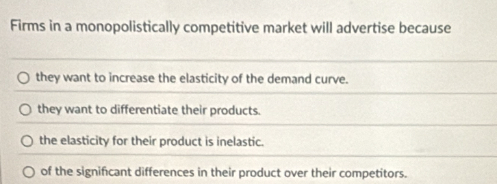 Firms in a monopolistically competitive market will advertise because
they want to increase the elasticity of the demand curve.
they want to differentiate their products.
the elasticity for their product is inelastic.
of the significant differences in their product over their competitors.