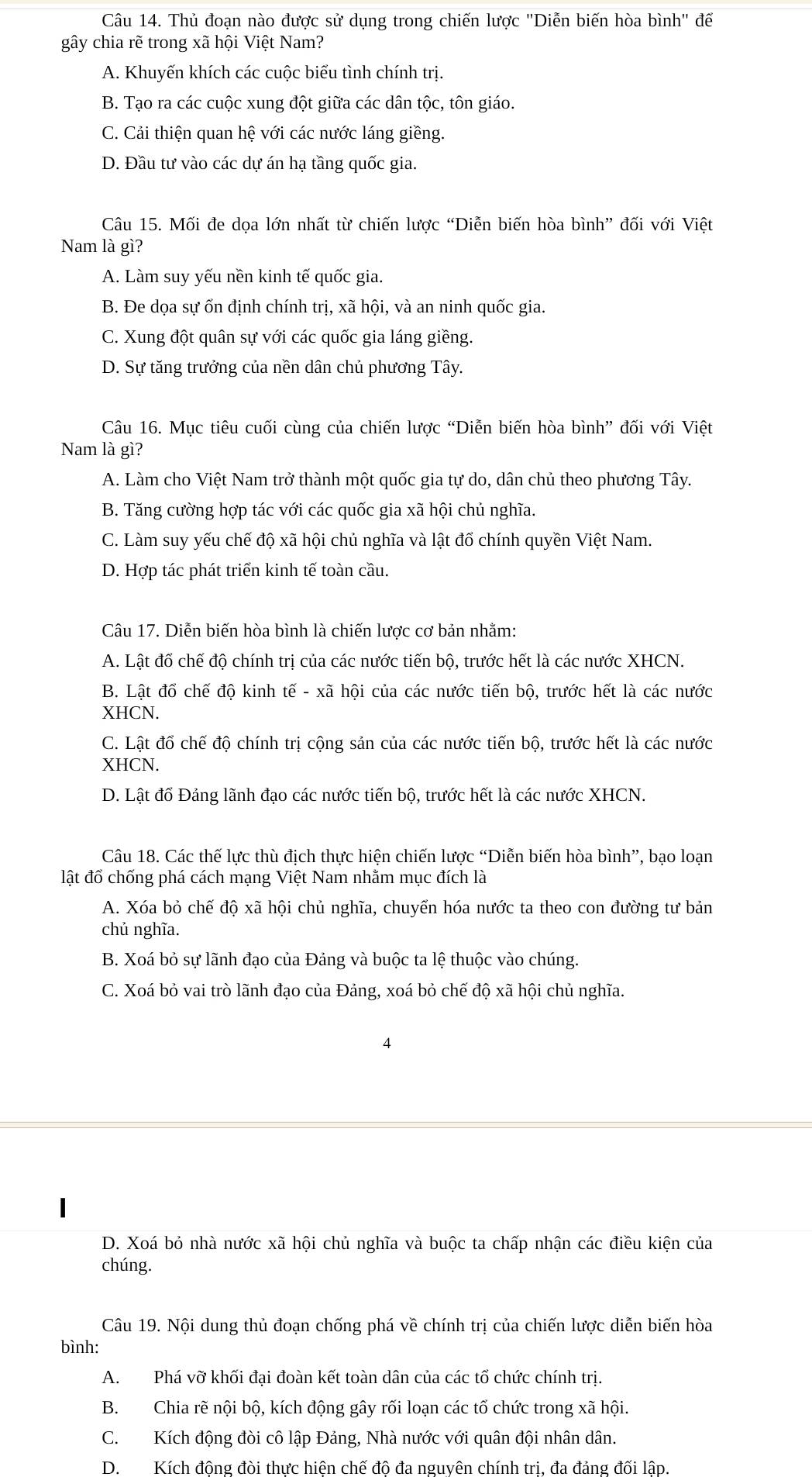 Thủ đoạn nào được sử dụng trong chiến lược ''Diễn biến hòa bình'' để
gây chia rẽ trong xã hội Việt Nam?
A. Khuyến khích các cuộc biểu tình chính trị.
B. Tạo ra các cuộc xung đột giữa các dân tộc, tôn giáo.
C. Cải thiện quan hệ với các nước láng giềng.
D. Đầu tư vào các dự án hạ tầng quốc gia.
Câu 15. Mối đe dọa lớn nhất từ chiến lược “Diễn biến hòa bình” đối với Việt
Nam là gì?
A. Làm suy yếu nền kinh tế quốc gia.
B. Đe dọa sự ốn định chính trị, xã hội, và an ninh quốc gia.
C. Xung đột quân sự với các quốc gia láng giềng.
D. Sự tăng trưởng của nền dân chủ phương Tây.
Câu 16. Mục tiêu cuối cùng của chiến lược “Diễn biến hòa bình” đối với Việt
Nam là gì?
A. Làm cho Việt Nam trở thành một quốc gia tự do, dân chủ theo phương Tây.
B. Tăng cường hợp tác với các quốc gia xã hội chủ nghĩa.
C. Làm suy yếu chế độ xã hội chủ nghĩa và lật đố chính quyền Việt Nam.
D. Hợp tác phát triển kinh tế toàn cầu.
Câu 17. Diễn biến hòa bình là chiến lược cơ bản nhằm:
A. Lật đổ chế độ chính trị của các nước tiến bộ, trước hết là các nước XHCN.
B. Lật đổ chế độ kinh tế - xã hội của các nước tiến bộ, trước hết là các nước
XHCN.
C. Lật đổ chế độ chính trị cộng sản của các nước tiến bộ, trước hết là các nước
XHCN.
D. Lất đổ Đảng lãnh đạo các nước tiến bộ, trước hết là các nước XHCN.
Câu 18. Các thế lực thù địch thực hiện chiến lược “Diễn biến hòa bình”, bạo loạn
lật đổ chống phá cách mạng Việt Nam nhằm mục đích là
A. Xóa bỏ chế độ xã hội chủ nghĩa, chuyển hóa nước ta theo con đường tư bản
chủ nghĩa.
B. Xoá bỏ sự lãnh đạo của Đảng và buộc ta lệ thuộc vào chúng.
C. Xoá bỏ vai trò lãnh đạo của Đảng, xoá bỏ chế độ xã hội chủ nghĩa.
4
D. Xoá bỏ nhà nước xã hội chủ nghĩa và buộc ta chấp nhận các điều kiện của
chúng.
Câu 19. Nội dung thủ đoạn chống phá về chính trị của chiến lược diễn biến hòa
bình:
A. Phá vỡ khối đại đoàn kết toàn dân của các tổ chức chính trị.
B. Chia rẽ nội bộ, kích động gây rối loạn các tổ chức trong xã hội.
C.Kích động đòi cô lập Đảng, Nhà nước với quân đội nhân dân.
D. Kích động đòi thực hiện chế độ đa nguyên chính tri, đa đảng đối lập.