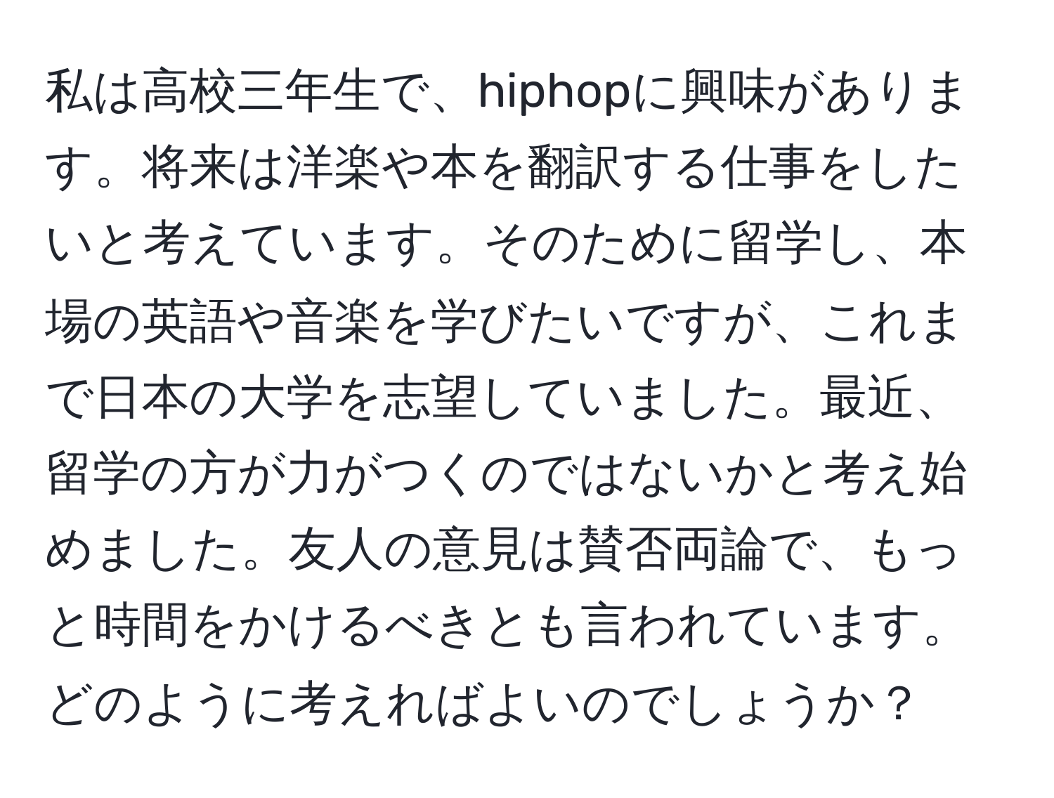 私は高校三年生で、hiphopに興味があります。将来は洋楽や本を翻訳する仕事をしたいと考えています。そのために留学し、本場の英語や音楽を学びたいですが、これまで日本の大学を志望していました。最近、留学の方が力がつくのではないかと考え始めました。友人の意見は賛否両論で、もっと時間をかけるべきとも言われています。どのように考えればよいのでしょうか？