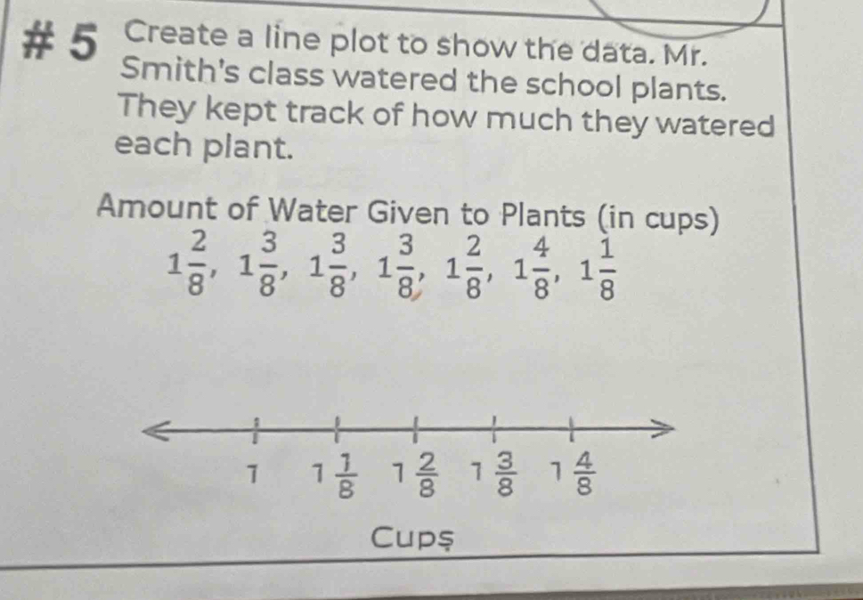 # 5 Create a line plot to show the data. Mr.
Smith's class watered the school plants.
They kept track of how much they watered
each plant.
Amount of Water Given to Plants (in cups)
1 2/8 ,1 3/8 ,1 3/8 ,1 3/8 ,1 2/8 ,1 4/8 ,1 1/8 
Cup$