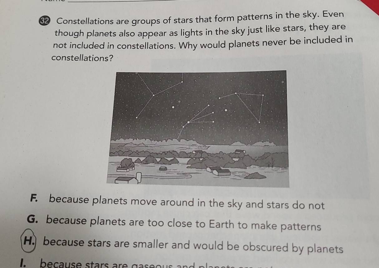 ⑫ Constellations are groups of stars that form patterns in the sky. Even
though planets also appear as lights in the sky just like stars, they are
not included in constellations. Why would planets never be included in
constellations?
F. because planets move around in the sky and stars do not
G. because planets are too close to Earth to make patterns
H because stars are smaller and would be obscured by planets