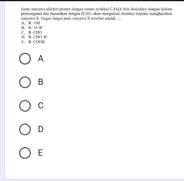 Suatu senyawa alkohol primer dengan rumus molekul C_3H_8O , bila dioksidasi dengan kalium
permanganat dan diasamkan dengan H_2SO_4 akan mengalami oksidasi lanjutan menghasilkan
senyawa X. Gugus fungsi pada senyawa X tersebut adalah …
A. R-OH
B. R-O-R^,
C. R-CHO
D. R-CHO-R'
E. R-COOH
A
B
C
D
E