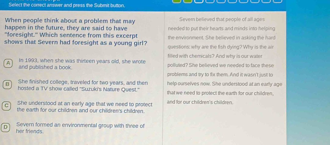 Select the correct answer and press the Submit button.
When people think about a problem that may Severn believed that people of all ages
happen in the future, they are said to have needed to put their hearts and minds into helping
"foresight." Which sentence from this excerpt the environment. She believed in asking the hard
shows that Severn had foresight as a young girl? questions: why are the fish dying? Why is the air
filled with chemicals? And why is our water
A In 1993, when she was thirteen years old, she wrote polluted? She believed we needed to face these
and published a book.
problems and try to fix them. And it wasn't just to
B She finished college, traveled for two years, and then help ourselves now. She understood at an early age
hosted a TV show called ''Suzuki's Nature Quest.'' that we need to protect the earth for our children,
C She understood at an early age that we need to protect and for our children's children.
the earth for our children and our children's children.
D Severn formed an environmental group with three of
her friends.