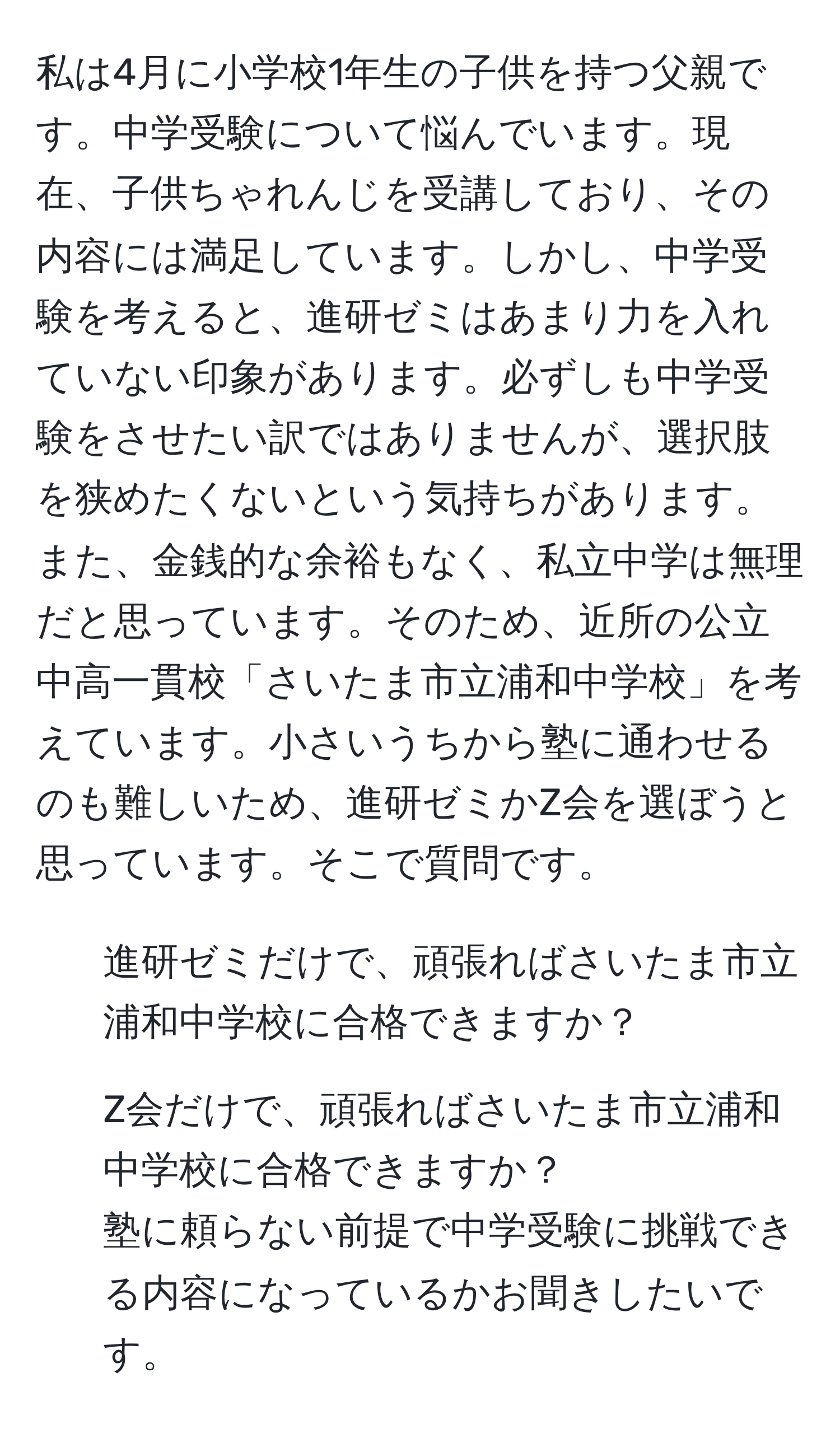 私は4月に小学校1年生の子供を持つ父親です。中学受験について悩んでいます。現在、子供ちゃれんじを受講しており、その内容には満足しています。しかし、中学受験を考えると、進研ゼミはあまり力を入れていない印象があります。必ずしも中学受験をさせたい訳ではありませんが、選択肢を狭めたくないという気持ちがあります。また、金銭的な余裕もなく、私立中学は無理だと思っています。そのため、近所の公立中高一貫校「さいたま市立浦和中学校」を考えています。小さいうちから塾に通わせるのも難しいため、進研ゼミかZ会を選ぼうと思っています。そこで質問です。  
1. 進研ゼミだけで、頑張ればさいたま市立浦和中学校に合格できますか？  
2. Z会だけで、頑張ればさいたま市立浦和中学校に合格できますか？  
塾に頼らない前提で中学受験に挑戦できる内容になっているかお聞きしたいです。