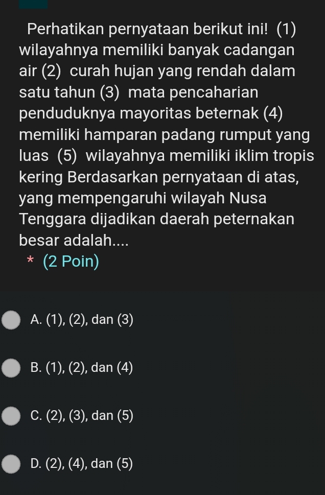 Perhatikan pernyataan berikut ini! (1)
wilayahnya memiliki banyak cadangan
air (2) curah hujan yang rendah dalam
satu tahun (3) mata pencaharian
penduduknya mayoritas beternak (4)
memiliki hamparan padang rumput yang
luas (5) wilayahnya memiliki iklim tropis
kering Berdasarkan pernyataan di atas,
yang mempengaruhi wilayah Nusa
Tenggara dijadikan daerah peternakan
besar adalah....
* (2 Poin)
A. (1), (2) , dan (3)
B. (1), (2), dan (4)
C. (2), (3), , dan (5)
D. (2), (4), dan (5)