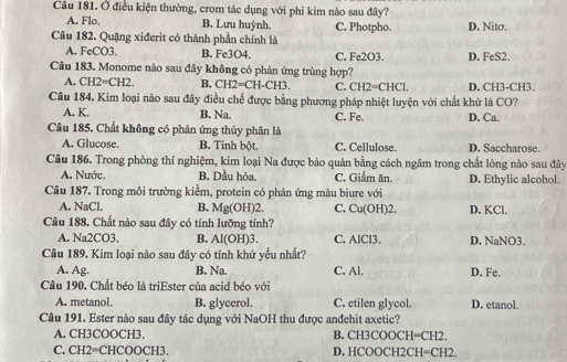 Ở điều kiện thường, crom tác dụng với phi kim nào sau đây?
A. Flo. B. Lưu huỳnh. C. Photpho. D. Nitσ.
Câu 182. Quặng xiđerit có thành phần chính là
A. FeCO3. B. Fe3O4. C. Fe2O3. D. FeS2.
Câu 183. Monome nào sau đây không có phản ứng trùng hợp?
A. CH2=CH2. B, CH2=CH -CH3 C. CH2=CHCI D. CH3-CH3.
Câu 184. Kim loại nào sau đây điều chế được bằng phương pháp nhiệt luyện với chất khử là CO?
A. K. B. Na. C. Fe. D. Ca.
Câu 185, Chất không có phân ứng thủy phân là
A. Glucose. B. Tinh bột. C. Cellulose. D. Saccharose.
Câu 186. Trong phòng thí nghiệm, kim loại Na được bảo quản bằng cách ngâm trong chất lỏng nào sau đây
A. Nước. B. Dầu hỏa, C. Giẩm ăn. D. Ethylic alcohol.
Câu 187. Trong môi trường kiểm, protein có phản ứng màu biure với
A. NaCl. B. Mg(OH)2. C. Cu(OH)2. D. KCl.
Câu 188. Chất nào sau đây có tính lưỡng tính?
A. Na2CO3. B. Al(OH)3. C. AlCl3. D. NaNO3.
Câu 189. Kim loại nào sau đây có tính khử yếu nhất?
A. Ag. B. Na. C. Al. D. Fe.
Câu 190. Chất béo là triEster của acid béo với
A. metanol. B. glycerol. C. etilen glycol. D. etanol.
Câu 191. Ester nào sau đây tác dụng với NaOH thu được anđehit axetic?
A. CH3COOCH3. B. CH3COOCH=CH2.
C. CH2=CHCOOCH3. D. HCOOCH2CH=C H2