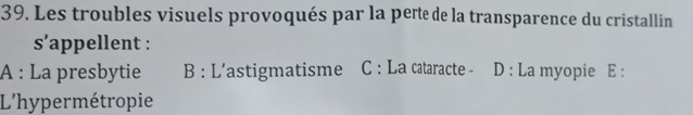 Les troubles visuels provoqués par la pert de la transparence du cristallin
s’appellent :
A : La presbytie B : L'astigmatisme C : La caaracte - D : La myopie E :
L'hypermétropie