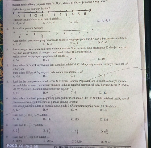 Berilah tanda silang (x) pada huruf A, B, C, atau D di depan jawaban yang benar .
1. ngan berikut !
Bilangan yang nilainya lebih dari -2 adalah … .
A. -3, -4, -5 B. -3, -4, -1 C. -1,0, 1 D. -4, -3, 5
2. Perhatikan gambar berikut !
Agar menjadi pernyataan yang benar maka bilangan yang tepat pada huruf A dan B berturut-turut adalah.
A. 1, -2 B. -1, -2 C. -2, 1 D. -2, -2
3. Suatu ruangan kelas memiliki suhu -6 derajat celcius. Sore harinya, suhu diturunkan 22 derajat celcius.
Pagi hari esoknya, suhu di ruangan dinaikkan kembali 18 derajat celcius.
Maka suhu di ruangan pada pagi tersebut adalah ... .
A. 36 B. 28 C. 10 D.-10
4. Suhu udara di Puncak Jayawijaya saat siang hari adalah -9C° '. Menjëlang małam, suhunya turun 10C°
setiap jam.
Suhu udara di Puncak Jayawijaya pada malam hari adalah ... C^0.
A. -19 B. -1 C. 1 D. 19
5. Rani dan Ita mcrupakan siswa di siswa SD Taman Harapan. Pada sant jam istirahat keduanya membeli
es cendol dan es serut. Saat diukur suhunya kedua es tersebut mempunyai suhu berturut-turut -2C^0 dan
-11C°. Maka selisih suhu kedua es tersebut adalah ... .
A. 13 B. 9 C. -9 D. -13
6. Suhu udara di sebuah puncak gunung pada pukul 05.00 adalah -12C°. Setelah matahari terbit, energi
panas matahari menaikkan suhu di puncak gunung tersebut.
Jika setiap jam suhu udara di puncak gunung naik 3c° , suhu udara pada pukul 13.00 adalah …
A. 12 B. 9 C. -9 D. -12
7. Hasil dari (-1.017):(-9) adalah …
A. -131 B. -113 C. 113 D. 131
8. Hasil dari 14+ 3/5 -7 adalah ... .
A. 2 2/5  B. 2 5/6  C. 6 2/5  D. 6 5/6 
9. Hasil dari 37-4* 2,15 adalah ... .
A. 70,95 B. 70,59 C. 29,60 D. 28,40
POCO X6 R 7 Pe |  TRY OUT L| Matemarika | Kelas 6 SD  | 2023