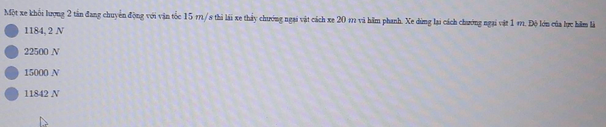 Một xe khổi lượng 2 tần đang chuyển động với vận tốc 15 m/s thì lái xe thấy chướng ngai vật cách xe 20 m và hãm phanh. Xe dừng lại cách chướng ngại vật 1 m. Độ lớn của lực hãm là
1184, 2 N
22500 N
15000 N
11842 N